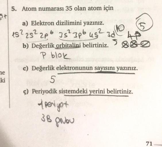 5+
me
ki
5. Atom numarası 35 olan atom için
a) Elektron dizilimini yazınız.
15² 25² 2p6 35² 3pb us² 3d
2
de
S
PAP
b) Değerlik orbitalini belirtiniz. 880
P blok
c) Değerlik elektronunun sayısını yazınız.
5
ç) Periyodik sistemdeki yerini belirtiniz.
A periyo