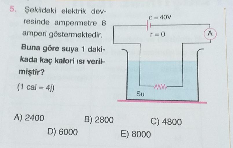 5. Şekildeki elektrik dev-
resinde ampermetre 8
amperi göstermektedir.
Buna göre suya 1 daki-
kada kaç kalori Isı veril-
miştir?
(1 cal = 4j)
A) 2400
D) 6000
B) 2800
Su
E = 40V
r=0
ww
C) 4800
E) 8000
A