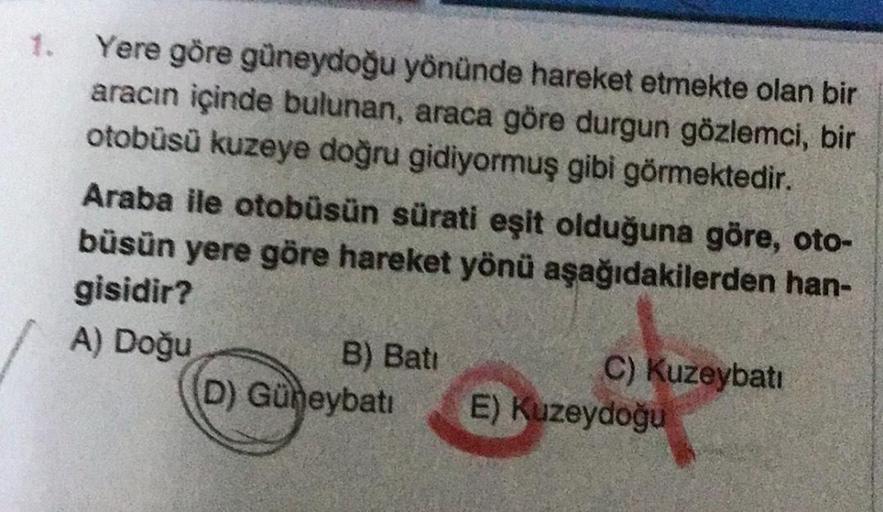 Yere göre güneydoğu yönünde hareket etmekte olan bir
aracın içinde bulunan, araca göre durgun gözlemci, bir
otobüsü kuzeye doğru gidiyormuş gibi görmektedir.
Araba ile otobüsün sürati eşit olduğuna göre, oto-
büsün yere göre hareket yönü aşağıdakilerden ha