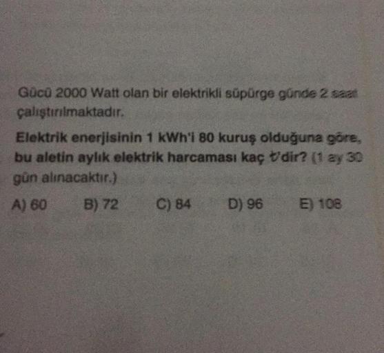 Gücü 2000 Watt olan bir elektrikli süpürge günde 2 saat
çalıştırılmaktadır.
Elektrik enerjisinin 1 kWh'i 80 kuruş olduğuna göre,
bu aletin aylık elektrik harcaması kaç dir? (1 ay 30
gün alınacaktır.)
A) 60
B) 72
C) 84
D) 96
E) 108