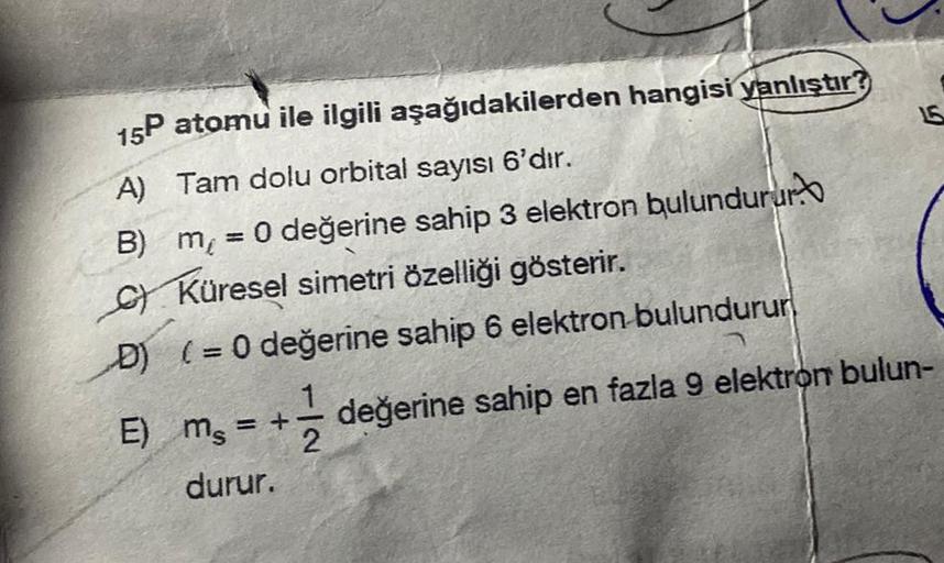 15P atomu ile ilgili aşağıdakilerden hangisi yanlıştır?
A) Tam dolu orbital sayısı 6'dır.
B) m, = 0 değerine sahip 3 elektron bulundurur
C) Küresel simetri özelliği gösterir.
D) (= 0 değerine sahip 6 elektron bulundurur
1
= +
E) ms 2
durur.
15
değerine sah