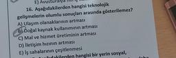 E) Avusturalya
16. Aşağıdakilerden hangisi teknolojik
gelişmelerin olumlu sonuçları arasında gösterilemez?
A) Ulaşım olanaklarının artması
B) Doğal kaynak kullanımının artması
C) Mal ve hizmet üretiminin artması
D) İletişim hızının artması
E) İş sahalarının çeşitlenmesi
dakilerden hangisi bir yerin sosyal,