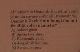 Almanya'nın Osmanlı Devletini kendi
yanında savaşa sokmak istemesinde,
Osmanlı Devletinin hangi önemli
özelliği rol oynamıştır?
A) Askeri gücü
B) Savaş tecrübesi
C) Ekonomik gücü
D) Jeopolitik konumu
E) Siyasal yapısı