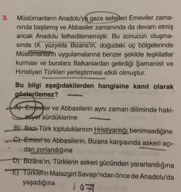 3.
Müslümanların Anadolu'ya gaza seferleri Emeviler zama-
nında başlamış ve Abbasiler zamanında da devam etmiş
ancak Anadolu fethedilememiştir. Bu sonucun oluşma-
sında IX. yüzyılda Bizans'ın, doğudaki uç bölgelerinde
Müslümanların uygulamalarına benzer şekilde teşkilatlar
kurması ve buralara Balkanlardan getirdiği Şamanist ve
Hıristiyan Türkleri yerleştirmesi etkili olmuştur.
Bu bilgi aşağıdakilerden hangisine kanıt olarak
gösterilemez?
A) Emeviler ve Abbasilerin aynı zaman diliminde haki-
miyet sürdüklerine
B) Bazı Türk topluluklarının Hristiyanlığı benimsediğine
C) Emevi ve Abbasilerin, Bizans karşısında askeri açı-
dan zorlandığına
D) Bizans'ın, Türklerin askeri gücünden yararlandığına
E) Türklerin Malazgirt Savaşı'ndan önce de Anadolu'da
yaşadığına 107