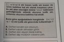 2- -1/-i/-U/-ü eki bazen iyelik eki bazen de
ismin belirtme hal eki olarak karşımıza çıkar.
Bu eki alan sözcüğün önüne "onun" kelimesini
getirdiğimizde anlamlı oluyorsa iyelik eki,
anlamsız oluyorsa belirtme hal ekidir.
Buna göre aşağıdakilerin hangisinde (-1/-i/
-U / -Ü) eki iyelik eki görevinde kullanılmıştır?
A. Defteri kendim için istiyorum.
B. Defteri sabah olmadan götür.
C. Defteri dün akşam bizde kalmış.
D. Defteri alıp müdürün odasına çıktı.