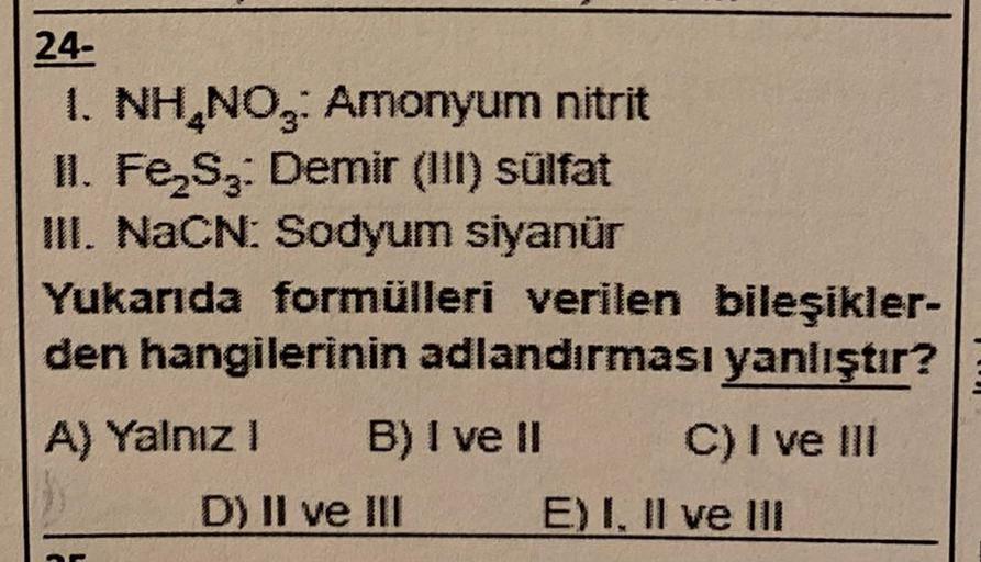 24-
1. NH₂NO3: Amonyum nitrit
II. Fe₂S3: Demir (III) sülfat
III. NaCN: Sodyum siyanür
Yukarıda formülleri verilen bileşikler-
den hangilerinin adlandırması yanlıştır?
A) Yalnız I
25
B) I ve II
D) II ve III
C) I ve III
E) I, II ve III