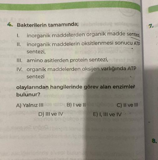 4. Bakterilerin tamamında;
I. inorganik maddelerden organik madde sentezi
II. inorganik maddelerin oksitlenmesi sonucu ATP
sentezi,
III. amino asitlerden protein sentezi,
IV. organik maddelerden oksijen varlığında ATP
sentezi
olaylarından hangilerinde göre