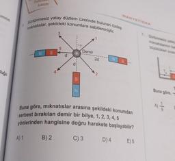 iminin
duğu
Tan
Lazım
Sürtünmesiz yatay düzlem üzerinde bulunan özdeş
mıknatıslar, şekildeki konumlara sabitlenmiştir.
N S
A
A) 1 B) 2
3
5
d
S
N
Demir
2d
C) 3
2
Buna göre, mıknatıslar arasına şekildeki konumdan
serbest bırakılan demir bir bilye, 1, 2, 3, 4, 5
yönlerinden hangisine doğru harekete başlayabilir?
MANYETIZMA
D) 4
NS
E) 5
7. Sürtünmesiz yatay
mıknatıslarının ba
büyüklükleri sırası
Buna göre,
-10
A) 1/1/2