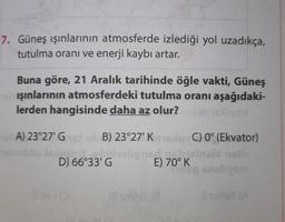 7. Güneş ışınlarının atmosferde izlediği yol uzadıkça,
tutulma oranı ve enerji kaybı artar.
Buna göre, 21 Aralık tarihinde öğle vakti, Güneş
işınlarının atmosferdeki tutulma oranı aşağıdaki-
lerden hangisinde daha az olur? mollia 1sxliqo
A) 23°27' Gist sh B) 23°27' Kolu C) 0° (Ekvator)
telnobliz faoligo
boholigne
gobycinais nali
E) 70° K
ning shebysm
D) 66°33' G