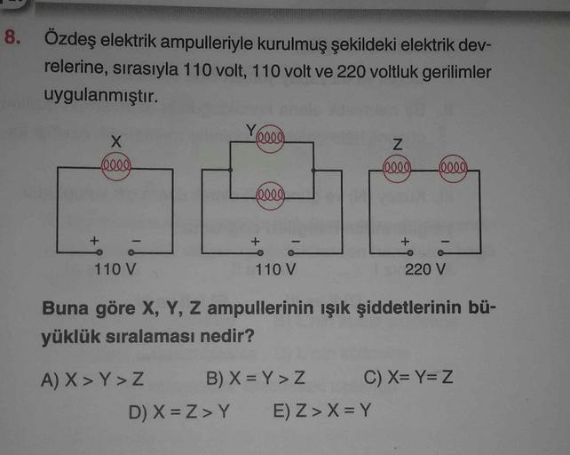 8. Özdeş elektrik ampulleriyle kurulmuş şekildeki elektrik dev-
relerine, sırasıyla 110 volt, 110 volt ve 220 voltluk gerilimler
uygulanmıştır.
+
X
(elle)
110 V
Yell
(0000)
A) X > Y > Z
110 V
Z
(0000) (0000)
B) X=Y > Z
D) X=Z>Y E) Z> X = Y
+
2
Buna göre X,