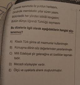 7,
Çizerek kanımızla öz yurdun haritasını,
Dindirdik memleketin yıllar süren yasını.
Bütünledik her yönden istiklâl kavgasını;
Bütün dünya öğrendi Türklüğü saymasını
Bu dizelerle ilgili olarak aşağıdakilerin hangisi söy-
lenemez?
A) Klasik Türk şiirine ait mazmunlar kullanılmıştır.
B) Konuşma dilinin söz değerlerinden yararlanılmıştır.
C) Milli Edebiyat şiir geleneğine ait özellikler taşımak-
tadır.
D) Mecazlı söyleyişler vardır.
E) Ölçü ve uyaklarla ahenk oluşturulmuştur.