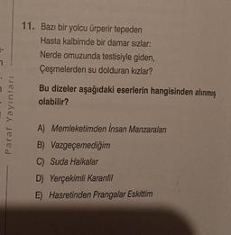 7
Paraf Yayınları
11. Bazı bir yolcu ürperir tepeden
Hasta kalbimde bir damar sızlar:
Nerde omuzunda testisiyle giden,
Çeşmelerden su dolduran kızlar?
Bu dizeler aşağıdaki eserlerin hangisinden alınmış
olabilir?
A) Memleketimden İnsan Manzaraları
B) Vazgeçemediğim
C) Suda Halkalar
D) Yerçekimli Karanfil
E) Hasretinden Prangalar Eskittim