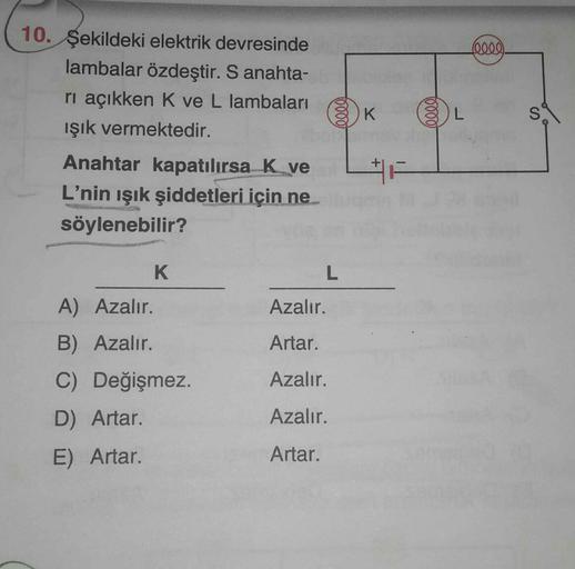 10. Şekildeki elektrik devresinde
lambalar özdeştir. S anahta-
rı açıkken K ve L lambaları
ışık vermektedir.
Anahtar kapatılırsa K ve
L'nin ışık şiddetleri için ne
söylenebilir?
K
A) Azalır.
B) Azalır.
C) Değişmez.
D) Artar.
E) Artar.
elle
L
Azalır.
Artar.