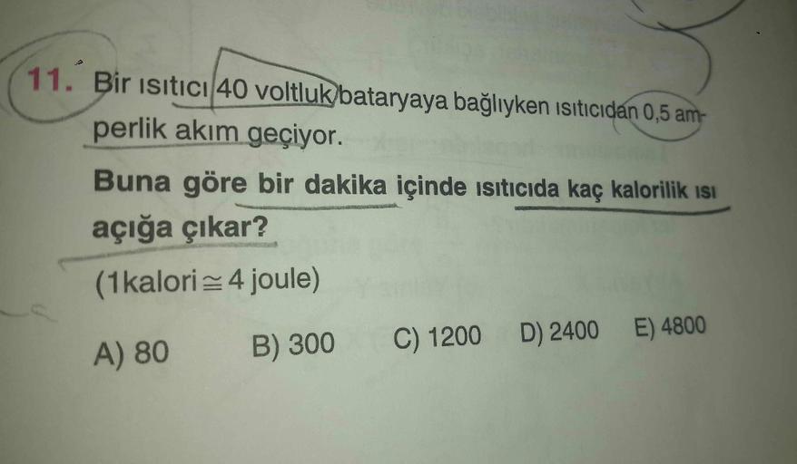 11. Bir ısıtıcı 40 voltluk bataryaya bağlıyken ısıtıcıdan 0,5 am-
perlik akım geçiyor.
Buna göre bir dakika içinde ısıtıcıda kaç kalorilik Isı
açığa çıkar?
(1 kalori = 4 joule)
A) 80
B) 300 C) 1200 D) 2400 E) 4800