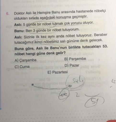 6. Doktor Aslı ile Hemşire Banu arasında hastanede nöbetçi
oldukları sırada aşağıdaki konuşma geçmiştir.
Aslı: 5 günde bir nöbet tutmak çok yorucu oluyor.
Banu: Ben 3 günde bir nöbet tutuyorum.
Aslı: Sizinle ilk kez aynı anda nöbet tutuyoruz. Beraber
tutac