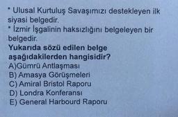 Ulusal Kurtuluş Savaşımızı destekleyen ilk
siyasi belgedir.
* İzmir İşgalinin haksızlığını belgeleyen bir
belgedir.
Yukarıda sözü edilen belge
aşağıdakilerden hangisidir?
A)Gümrü Antlaşması
B) Amasya Görüşmeleri
C) Amiral Bristol Raporu
D) Londra Konferansı
E) General Harbourd Raporu
*