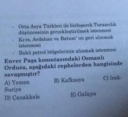 Orta Asya Türkleri ile birleşerek Turancılık
düşüncesinin gerçekleştirilmek istenmesi
Kers, Ardahan ve Batum' un geri alınmak
istenmesi
Bakü petrol bölgelerinin alınmak istenmesi
Enver Paşa komutasındaki Osmanlı
Ordusu, aşağıdaki cephelerden hangisinde
savaşmıştır?
A) Yemen
Suriye
D) Çanakkale
B) Kafkasya
E) Galiçya
C) Irak-