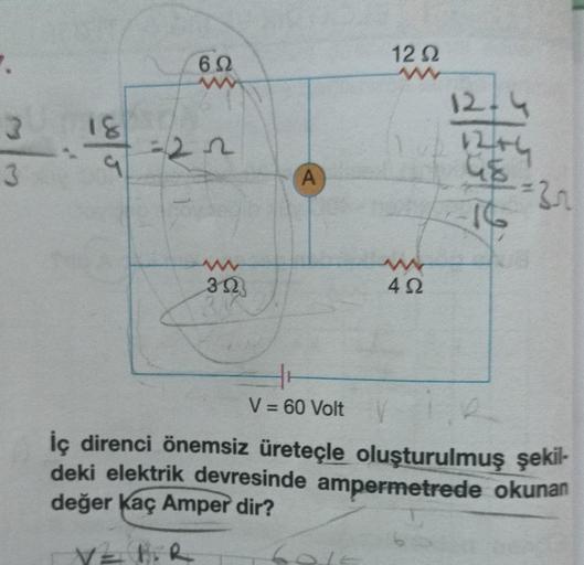 7.
3
3
18
%/5
J
69
www
=22
www
352
A
1292
www
402
12-4
12+4
us
16
=3r
V = 60 Volt
İç direnci önemsiz üreteçle oluşturulmuş şekil-
deki elektrik devresinde ampermetrede okunan
değer Kaç Amper dir?
V = FiR
60