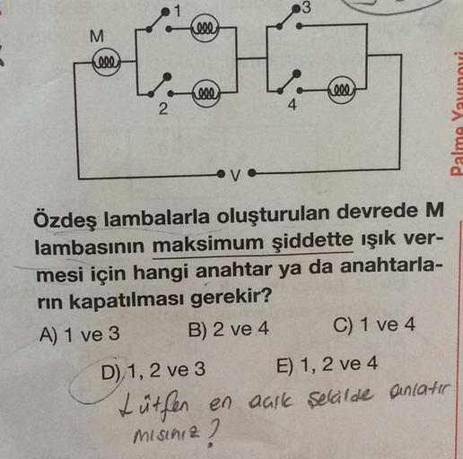 M
(eee
2
1
Cele
000
4
3
000
Özdeş lambalarla oluşturulan devrede M
lambasının maksimum şiddette ışık ver-
mesi için hangi anahtar ya da anahtarla-
rın kapatılması gerekir?
A) 1 ve 3
B) 2 ve 4
C) 1 ve 4
D) 1, 2 ve 3
E) 1, 2 ve 4
Lütfen en aaik şekilde anlat