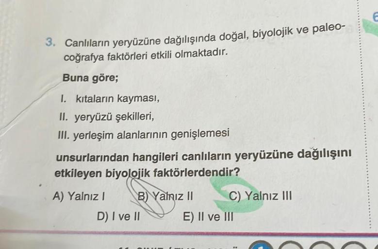 3. Canlıların yeryüzüne dağılışında doğal, biyolojik ve paleo-
coğrafya faktörleri etkili olmaktadır.
Buna göre;
I. kıtaların kayması,
II. yeryüzü şekilleri,
III. yerleşim alanlarının genişlemesi
unsurlarından hangileri canlıların yeryüzüne dağılışını
etki