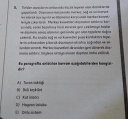 5.
Türkler savaşlarını arkasında küçük tepeler olan düzlüklerde
yaparlardı. Düşmanın karşısında merkez, sağ ve sol kuvvet-
ler olarak üçe ayrılır ve düşmanın karşısında merkez kuvvet-
leriyle çıkarlardı. Merkez kuvvetleri düşmanın saldırısı kar-
şısında, sanki bozulmuş hissi vererek geri çekilmeye başlar
ve düşmanı savaş alanının gerisinde yer alan tepelere doğru
çekerdi. Bu sırada sağ ve sol kuvvetler pusu kurdukları tepe-
lerin arkasından çıkarak düşmanın etrafını sağından ve so-
lundan sarardı. Merkez kuvvetleri de aniden geri dönerek düş-
mana saldırır, böylece ortaya alınan düşman imha edilirdi.
Bu paragrafta anlatılan kavram aşağıdakilerden hangisi-
dir?
A) Turan taktiği
B) İkili teşkilat
C) Kut inanci
D) Hayvan üslubu
E) Onlu sistem