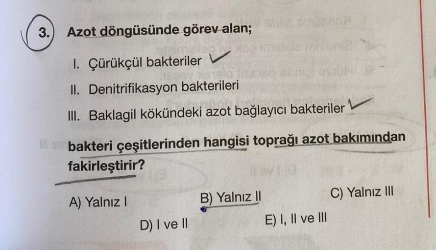 3.
I
Azot döngüsünde görev alan;
1. Çürükçül bakteriler V
II. Denitrifikasyon bakterileri
III. Baklagil kökündeki azot bağlayıcı bakteriler
bakteri çeşitlerinden hangisi toprağı azot bakımından
fakirleştirir?
A) Yalnız I
sabeno !
D) I ve II
B) Yalnız II
E)