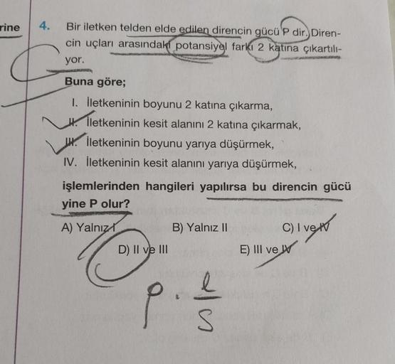 rine
4.
Bir iletken telden elde edilen direncin gücü'P dir. Diren-
cin uçları arasındaki potansiyel farkı 2 katına çıkartılı-
yor.
LANGARMAD
Buna göre;
I. İletkeninin boyunu 2 katına çıkarma,
İletkeninin kesit alanını 2 katına çıkarmak,
Hİletkeninin boyunu