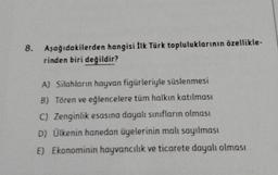 Aşağıdakilerden hangisi İlk Türk topluluklarının özellikle-
rinden biri değildir?
A) Silahların hayvan figürleriyle süslenmesi
B) Tören ve eğlencelere tüm halkın katılması
C) Zenginlik esasına dayalı sınıfların olması
D) Ülkenin hanedan üyelerinin malı sayılması
E) Ekonominin hayvancılık ve ticarete dayalı olması