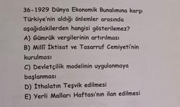 36-1929 Dünya Ekonomik Bunalımına karşı
Türkiye'nin aldığı önlemler arasında
aşağıdakilerden hangisi gösterilemez?
A) Gümrük vergilerinin artırılması
B) Milli İktisat ve Tasarruf Cemiyeti'nin
kurulması
C) Devletçilik modelinin uygulanmaya
başlanması
D) İthalatın Teşvik edilmesi
E) Yerli Malları Haftası'nın ilan edilmesi