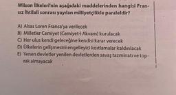 Wilson İlkeleri'nin aşağıdaki maddelerinden hangisi Fran-
sız İhtilali sonrası yayılan milliyetçilikle paraleldir?
A) Alsas Loren Fransa'ya verilecek
B) Milletler Cemiyet (Cemiyet-i Akvam) kurulacak
C) Her ulus kendi geleceğine kendisi karar verecek
D) Ülkelerin gelişmesini engelleyici kısıtlamalar kaldırılacak
E) Yenen devletler yenilen devletlerden savaş tazminatı ve top-
rak almayacak