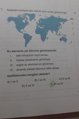 7.
Aşağıdaki haritada bazı alanlar koyu renkle gösterilmiştir.
Bu alanlarda çöl ikliminin görülmesinde;
1.
bitki örtüsünün zayıf olması,
II.
fiziksel çözülmenin görülmesi,
III.
soğuk su akıntılarının görülmesi,
IV. dinamik yüksek basıncın etkili olması
özelliklerinden hangileri etkilidir?
A) I ve II
B) I ve III
D) II ve IV
C) II ve III
E) III ve IV
E
9.