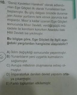 10. "Deniz Kavimleri Hareketi" olarak adlandı-
rilan Ege Göçleri ilk olarak Yunanistan'dan
başlamıştır. Bu göç dalgası önünde durama-
yan Akalar yurtlarını terk etmek zorunda kal-
mışlardır. Mısır'a kadar uzanan Ege Göçleri
sonucunda Mısır Devleti, verdiği güçlü mü-
cadele ile kendisini korurken Anadolu'daki
Hitit Devleti ise yıkılmıştır.
Bu bilgiye göre, Ege Göçleri ile ilgili aşa-
ğıdaki yargılardan hangisine ulaşılabilir?
A) İklim değişikliği sonucunda yaşanmıştır.
2B) Yunanlıların yeni uygarlık kurmalarını
sağlamıştır.
C) Avrupa milletinin oluşmasına sebep ol-
muştur.
D) İmparatorluk denilen devlet yapısını orta-
ya çıkarmıştır.
E) Farklı toplumları etkilemiştir.