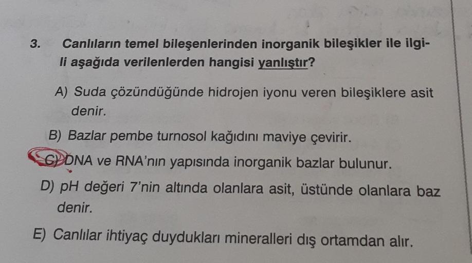 3.
Canlıların temel bileşenlerinden inorganik bileşikler ile ilgi-
li aşağıda verilenlerden hangisi yanlıştır?
A) Suda çözündüğünde hidrojen iyonu veren bileşiklere asit
denir.
B) Bazlar pembe turnosol kağıdını maviye çevirir.
GDNA ve RNA'nın yapısında ino