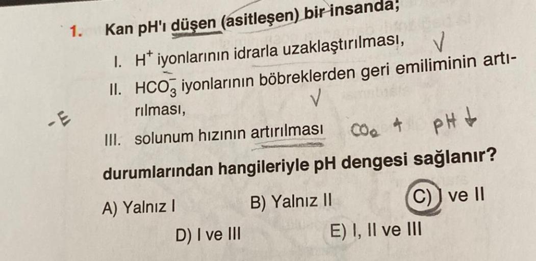 1. Kan pH'ı düşen (asitleşen) bir insanda;
1. H* iyonlarının idrarla uzaklaştırılması,
II. HCO3 iyonlarının böbreklerden geri emiliminin artı-
rılması,
V
III. solunum hızının artırılması
durumlarından hangileriyle pH dengesi sağlanır?
CO. 4
PH↓
A) Yalnız I