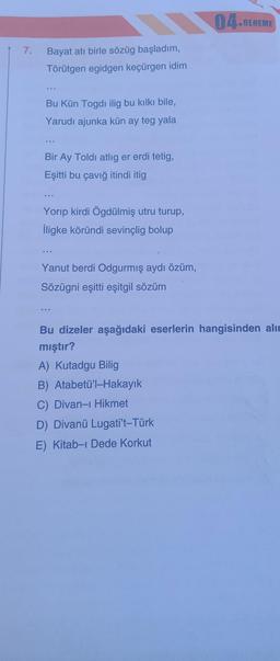 7.
Bayat atı birle sözüg başladım,
Törütgen egidgen keçürgen idim
Bu Kün Togdi ilig bu kılkı bile,
Yarudi ajunka kün ay teg yala
Bir Ay Toldi atlig er erdi tetig,
Eşitti bu çavığ itindi itig
Yorıp kirdi Ögdülmiş utru turup,
İligke köründi sevinçlig bolup
www
Yanut berdi Odgurmış aydı özüm,
Sözügni eşitti eşitgil sözüm
04.DENEME
Bu dizeler aşağıdaki eserlerin hangisinden alın
mıştır?
A) Kutadgu Bilig
B) Atabetü'l-Hakayık
C) Divan-ı Hikmet
D) Divanü Lugati't-Türk
E) Kitab-ı Dede Korkut