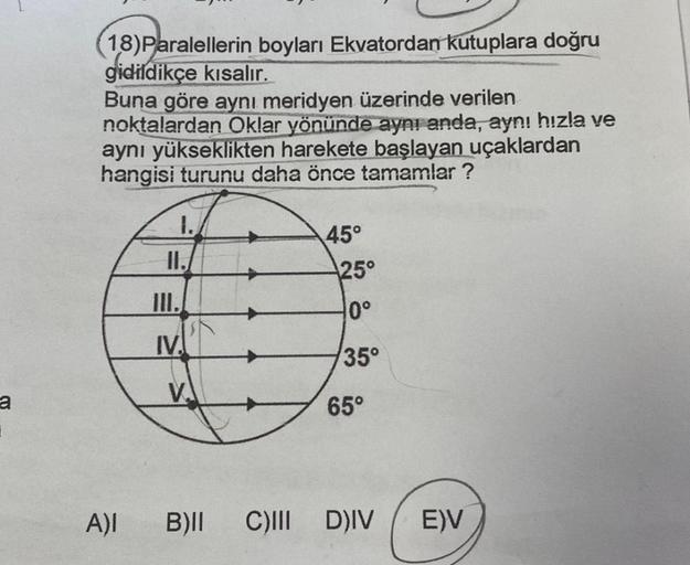 a
18) Paralellerin boyları Ekvatordan kutuplara doğru
gidildikçe kısalır.
Buna göre aynı meridyen üzerinde verilen
noktalardan Oklar yönünde aynı anda, aynı hızla ve
aynı yükseklikten harekete başlayan uçaklardan
hangisi turunu daha önce tamamlar?
1.
II.
I