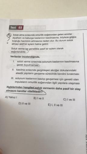 Test 031 80 MG.108
Soluk alma sırasında omurilik soğanından gelen emirler
diyafram ve kaburga kaslarının kasılmasına, böylece göğüs
boşluğu hacminin artmasına neden olur. Bu durum soluk
almayı aktif bir eylem haline getirir.
Soluk verme ise genellikle pasi