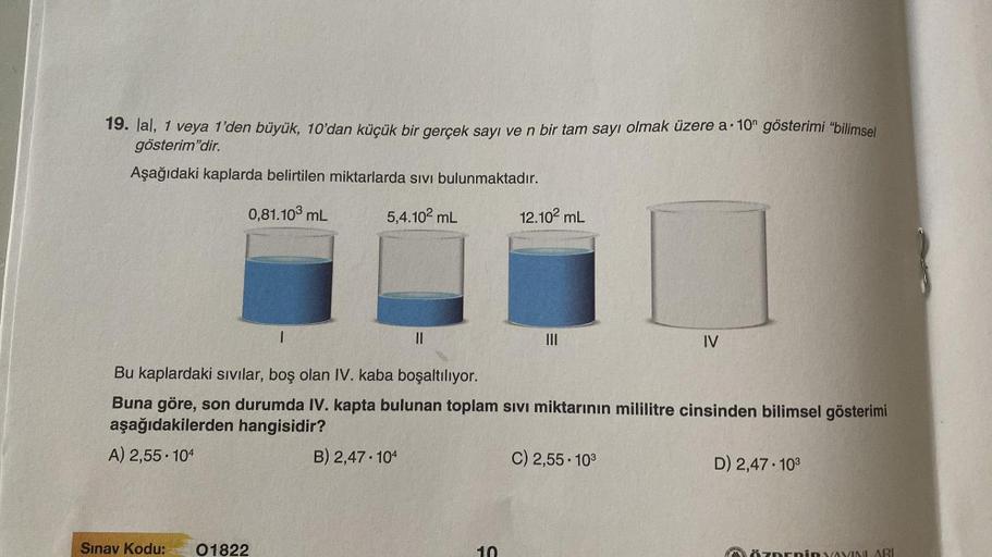 19. lal, 1 veya 1'den büyük, 10'dan küçük bir gerçek sayı ve n bir tam sayı olmak üzere a 10 gösterimi "bilimsel
gösterim'dir.
Aşağıdaki kaplarda belirtilen miktarlarda sıvı bulunmaktadır.
5,4.10² mL
0,81.103 mL
1
Sınav Kodu: 01822
11
B) 2,47 104
12.10² mL