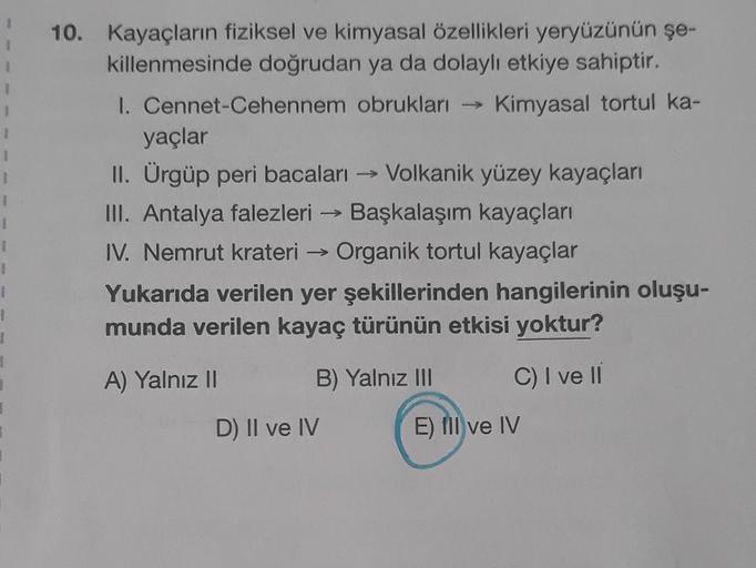 1
1
1
10. Kayaçların fiziksel ve kimyasal özellikleri yeryüzünün şe-
killenmesinde doğrudan ya da dolaylı etkiye sahiptir.
1. Cennet-Cehennem obrukları → Kimyasal tortul ka-
yaçlar
II. Ürgüp peri bacaları → Volkanik yüzey kayaçları
III. Antalya falezleri →