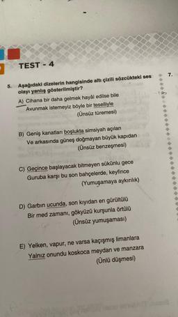 TEST-4
5. Aşağıdaki dizelerin hangisinde altı çizili sözcükteki ses
olayı yanlış gösterilmiştir?
A) Cihana bir daha gelmek hayâl edilse bile
Avunmak istemeyiz böyle bir teselliyle
(Ünsüz türemesi)
B) Geniş kanatları boşlukta simsiyah açılan
Ve arkasında güneş doğmayan büyük kapıdan
(Ünsüz benzeşmesi)
C) Geçince başlayacak bitmeyen sükûnlu gece
Guruba karşı bu son bahçelerde, keyfince
(Yumuşamaya aykırılık)
D) Garbin ucunda, son kıyıdan en gürültülü
Bir med zamanı, gökyüzü kurşunla örtülü
(Ünsüz yumuşaması)
E) Yelken, vapur, ne varsa kaçışmış limanlara
Yalnız onundu koskoca meydan ve manzara
(Ünlü düşmesi)
Vielbiane
7.