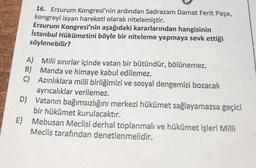 16. Erzurum Kongresi'nin ardından Sadrazam Damat Ferit Paşa,
kongreyi isyan hareketi olarak nitelemiştir.
Erzurum Kongresi'nin aşağıdaki kararlarından hangisinin
İstanbul Hükümetini böyle bir niteleme yapmaya sevk ettiği
söylenebilir?
A)
Milli sınırlar içinde vatan bir bütündür, bölünemez.
B) Manda ve himaye kabul edilemez.
C)
Azınlıklara milli birliğimizi ve sosyal dengemizi bozacak
ayrıcalıklar verilemez.
D) Vatanın bağımsızlığını merkezi hükümet sağlayamazsa geçici
E)
bir hükümet kurulacaktır.
Mebusan Meclisi derhal toplanmalı ve hükümet işleri Milli
Meclis tarafından denetlenmelidir.