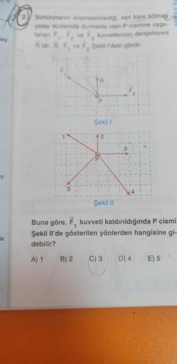 es
Ş
a
Sürtünmenin önemsenmediği, eşit kare bölmeli
yatay düzlemde durmakta olan P cismine uygu-
lanan F₁, F ve F kuvvetlerinin dengeleyeni
R'dir. R, F, ve F, Şekil l'deki gibidir.
5
Şekil 1
2
Şekil II
31
Buna göre, F, kuvveti kaldırıldığında P cismi
Şekil Il'de gösterilen yönlerden hangisine gi-
debilir?
A) 1 B) 2
C) 3
D) 4 E) 5'