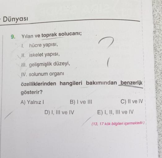 Dünyası
9. Yılan ve toprak solucanı;
4. hücre yapısı,
II. iskelet yapısı,
III. gelişmişlik düzeyi,
IV. solunum organi
özelliklerinden hangileri bakımından benzerlik
gösterir?
A) Yalnız I
B) I ve III
D) I, III ve IV
C) II ve IV
E) I, II, III ve IV
(13, 17 k