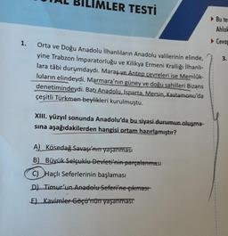 1.
LIMLER TESTI
Orta ve Doğu Anadolu İlhanlıların Anadolu valilerinin elinde,
yine Trabzon İmparatorluğu ve Kilikya Ermeni Krallığı İlhanlı-
lara tâbi durumdaydı. Maraş ve Antep çevreleri ise Memlük-
luların elindeydi. Marmara'nın güney ve doğu sahilleri Bizans
denetimindeydi. Batı Anadolu, Isparta, Mersin, Kastamonu'da
çeşitli Türkmen beylikleri kurulmuştu.
XIII. yüzyıl sonunda Anadolu'da bu siyasi durumun oluşma-
sına aşağıdakilerden hangisi ortam hazırlamıştır?
A) Kösedağ Savaşı'nın yaşanması
B) Büyük Selçuklu Devleti'nin parçalanması
C) Haçlı Seferlerinin başlaması
D) Timur'un Anadolu Seferi'ne çıkması
E) Kavimler Göçü'nün yaşanması
Bu tes
Ahlak
Cevap
3.