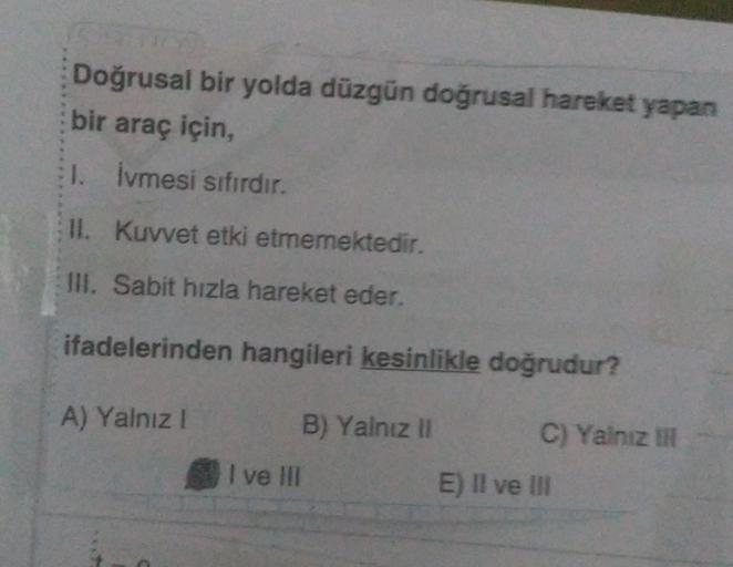 Doğrusal bir yolda düzgün doğrusal hareket yapan
bir araç için,
1. İvmesi sıfırdır.
II. Kuvvet etki etmemektedir.
III. Sabit hızla hareket eder.
ifadelerinden hangileri kesinlikle doğrudur?
B) Yalnız II
A) Yalnız I
C
I ve III
C) Yalnız III
E) II ve III