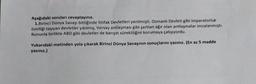 Aşağıdaki soruları cevaplayınız.
1.Birinci Dünya Savaşı bittiğinde ittifak Devletleri yenilmişti. Osmanlı Devleti gibi imparatorluk
özelliği taşıyan devletler yıkılmış, Versay antlaşması gibi şartları ağır olan antlaşmalar imzalanmıştı.
Bununla birlikte ABD gibi devletler de barışın sürekliliğini korumaya çalışıyordu.
Yukarıdaki metinden yola çıkarak Birinci Dünya Savaşının sonuçlarını yazınız. (En az 5 madde
yazınız.)