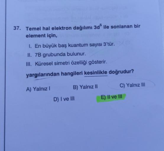 37. Temel hal elektron dağılımı 3d5 ile sonlanan bir
element için,
1. En büyük baş kuantum sayısı 3'tür.
II. 7B grubunda bulunur.
III. Küresel simetri özelliği gösterir.
yargılarından hangileri kesinlikle doğrudur?
A) Yalnız I
B) Yalnız II
D) I ve Ill
C) Y