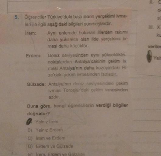 5. Öğrenciler Türkiye'deki bazı illerin yerçekimi ivme-
leri ile ilgili aşağıdaki bilgileri sunmuşlardır.
İrem:
Aynı enlemde bulunan illerden rakim
daha yüksekte olan ilde yerçekimi iv-
mesi daha küçüktür.
Erdem: Deniz seviyesinden aynı yükseklikte
noktala