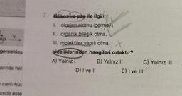 gerçekleş
asında hel
canlı hüc
sinda este
7. Glikoz ve-pas ile ilgili;
1. oksijen atomu içerme,
II. organik bileşik olma,
III. moleküler yapılı olma
t
piceliklerinden hangileri ortaktır?
A) Yalnız I
B) Yalnız II
D) I ve II
E) I ve Ill
C) Yalnız III