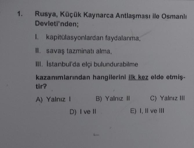 1. Rusya, Küçük Kaynarca Antlaşması ile Osmanlı
Devleti'nden;
I. kapitülasyonlardan faydalanma,
II. savaş tazminatı alma,
III. İstanbul'da elçi bulundurabilme
kazanımlarından hangilerini ilk kez elde etmiş-
tir?
A) Yalnız I
B)
B) Yalnız II C) Yalnız III
Ya